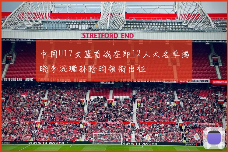 中国U17女篮首战在即12人大名单揭晓李沅珊孙晗昀领衔出征