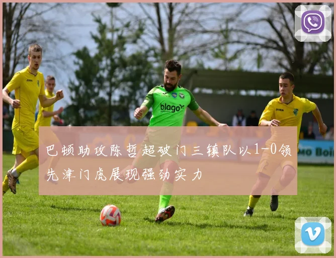 巴顿助攻陈哲超破门三镇队以1-0领先津门虎展现强劲实力