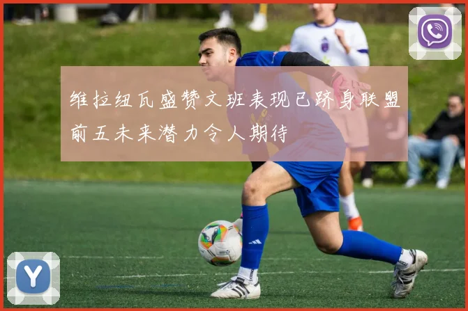 维拉纽瓦盛赞文班表现已跻身联盟前五未来潜力令人期待