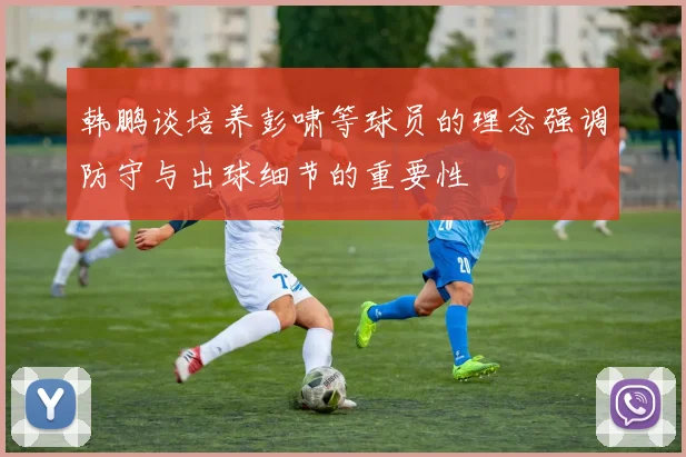 韩鹏谈培养彭啸等球员的理念强调防守与出球细节的重要性