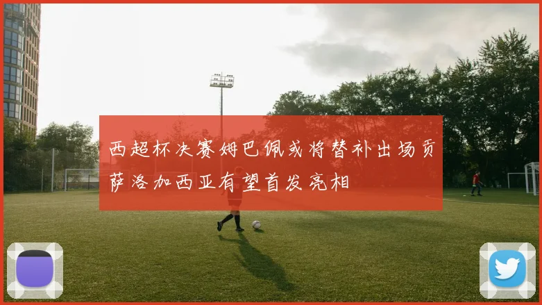 西超杯决赛姆巴佩或将替补出场贡萨洛加西亚有望首发亮相