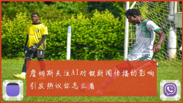 詹姆斯关注AI对假新闻传播的影响引发热议你怎么看