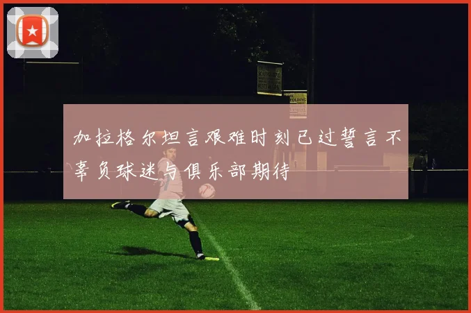 加拉格尔坦言艰难时刻已过誓言不辜负球迷与俱乐部期待