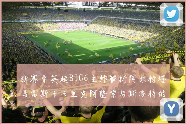 新赛季英超BIG6主帅解析阿尔特塔马雷斯卡卡里克阿隆索与斯洛特的战术对决