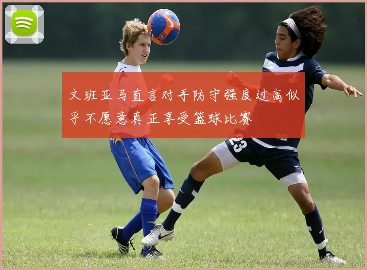 文班亚马直言对手防守强度过高似乎不愿意真正享受篮球比赛