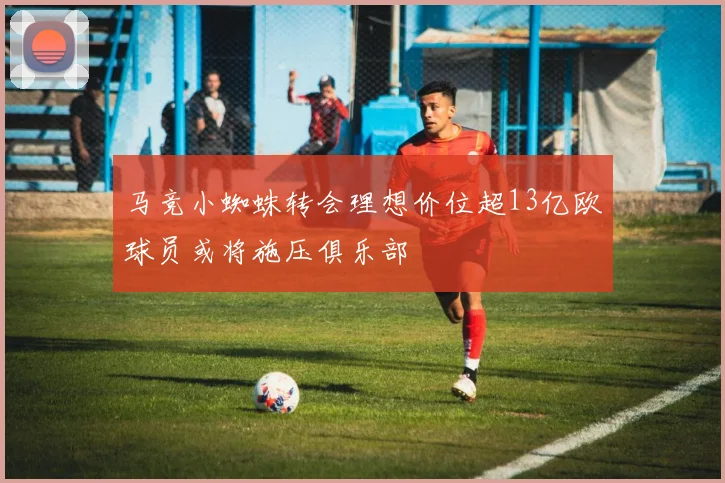 马竞小蜘蛛转会理想价位超13亿欧球员或将施压俱乐部